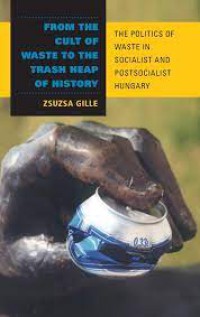 From the Cult of Waste to the Trash Heap of History : The Politics of Waste in Socialist and Postsocialist Hungary